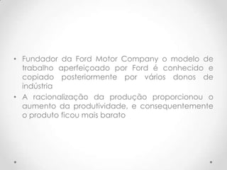 • Fundador da Ford Motor Company o modelo de
  trabalho aperfeiçoado por Ford é conhecido e
  copiado posteriormente por vários donos de
  indústria
• A racionalização da produção proporcionou o
  aumento da produtividade, e consequentemente
  o produto ficou mais barato
 
