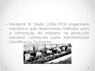 • Frederick W. Taylor (1856-1915) engenheiro
  mecânico que desenvolveu métodos para
  a otimização do trabalho na produção
  industrial, conhecido como Administração
  Científica ou Taylorismo
 