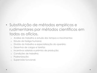 • Substituição de métodos empíricos e
  rudimentares por métodos científicos em
  todos os ofícios.
  o   Análise do trabalho e estudo dos tempos e movimentos;
  o   Estudo da fadiga humana;
  o   Divisão do trabalho e especialização do operário;
  o   Desenhos de cargos e tarefas;
  o   Incentivos salariais e prémios de produção;
  o   Condições de trabalho;
  o   Padronização;
  o   Supervisão funcional.
 