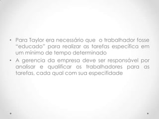 • Para Taylor era necessário que o trabalhador fosse
  “educado” para realizar as tarefas específica em
  um mínimo de tempo determinado
• A gerencia da empresa deve ser responsável por
  analisar e qualificar os trabalhadores para as
  tarefas, cada qual com sua especifidade
 