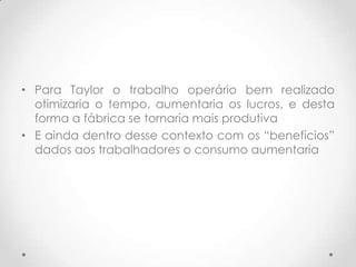 • Para Taylor o trabalho operário bem realizado
  otimizaria o tempo, aumentaria os lucros, e desta
  forma a fábrica se tornaria mais produtiva
• E ainda dentro desse contexto com os “benefícios”
  dados aos trabalhadores o consumo aumentaria
 