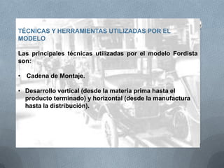 TÉCNICAS Y HERRAMIENTAS UTILIZADAS POR EL
MODELO
Las principales técnicas utilizadas por el modelo Fordista
son:
• Cadena de Montaje.
• Desarrollo vertical (desde la materia prima hasta el
producto terminado) y horizontal (desde la manufactura
hasta la distribución).
 
