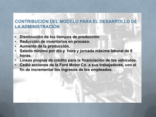 CONTRIBUCIÓN DEL MODELO PARA EL DESARROLLO DE
LA ADMINISTRACIÓN
• Disminución de los tiempos de producción
• Reducción de inventarios en proceso.
• Aumento de la producción.
• Salario mínimo por día y hora y jornada máxima laboral de 8
horas.
• Líneas propias de crédito para la financiación de los vehículos.
• Cedió acciones de la Ford Motor Co. a sus trabajadores, con el
fin de incrementar los ingresos de los empleados.
 