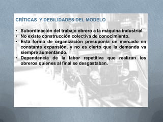 CRÍTICAS Y DEBILIDADES DEL MODELO
• Subordinación del trabajo obrero a la máquina industrial.
• No existe construcción colectiva de conocimiento.
• Esta forma de organización presuponía un mercado en
constante expansión, y no es cierto que la demanda va
siempre aumentando.
• Dependencia de la labor repetitiva que realizan los
obreros quienes al final se desgastaban.
 