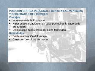 POSICIÓN CRÍTICA PERSONAL FRENTE A LAS VENTAJAS
Y DEBILIDADES DEL MODELO
Ventajas:
• Incremento de la Producción.
• Híper especialización en un paso puntual de la cadena de
producción.
• Disminución de los costo por pieza terminada.
Debilidades:
• Deshumanización del trabajo
• Creacoón de cultura de masas
 