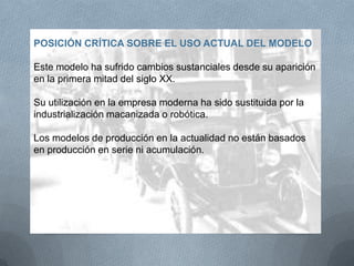 POSICIÓN CRÍTICA SOBRE EL USO ACTUAL DEL MODELO
Este modelo ha sufrido cambios sustanciales desde su aparición
en la primera mitad del siglo XX.
Su utilización en la empresa moderna ha sido sustituida por la
industrialización macanizada o robótica.
Los modelos de producción en la actualidad no están basados
en producción en serie ni acumulación.
 