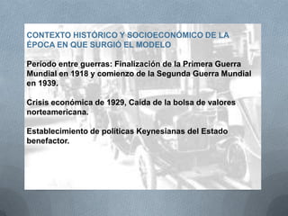 CONTEXTO HISTÓRICO Y SOCIOECONÓMICO DE LA
ÉPOCA EN QUE SURGIÓ EL MODELO
Período entre guerras: Finalización de la Primera Guerra
Mundial en 1918 y comienzo de la Segunda Guerra Mundial
en 1939.
Crisis económica de 1929, Caída de la bolsa de valores
norteamericana.
Establecimiento de políticas Keynesianas del Estado
benefactor.
 