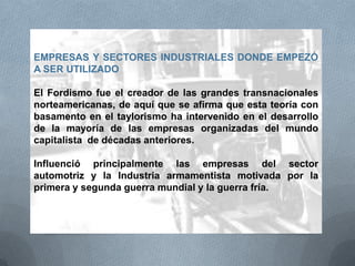 EMPRESAS Y SECTORES INDUSTRIALES DONDE EMPEZÓ
A SER UTILIZADO
El Fordismo fue el creador de las grandes transnacionales
norteamericanas, de aquí que se afirma que esta teoría con
basamento en el taylorismo ha intervenido en el desarrollo
de la mayoría de las empresas organizadas del mundo
capitalista de décadas anteriores.
Influenció principalmente las empresas del sector
automotriz y la Industria armamentista motivada por la
primera y segunda guerra mundial y la guerra fría.
 