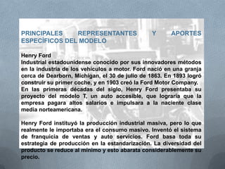 PRINCIPALES REPRESENTANTES Y APORTES
ESPECÍFICOS DEL MODELO
Henry Ford
Industrial estadounidense conocido por sus innovadores métodos
en la industria de los vehículos a motor. Ford nació en una granja
cerca de Dearborn, Michigan, el 30 de julio de 1863. En 1893 logró
construir su primer coche, y en 1903 creó la Ford Motor Company.
En las primeras décadas del siglo, Henry Ford presentaba su
proyecto del modelo T, un auto accesible, que lograría que la
empresa pagara altos salarios e impulsara a la naciente clase
media norteamericana.
Henry Ford instituyó la producción industrial masiva, pero lo que
realmente le importaba era el consumo masivo. Inventó el sistema
de franquicia de ventas y auto servicios. Ford basa toda su
estrategia de producción en la estandarización. La diversidad del
producto se reduce al mínimo y esto abarata considerablemente su
precio.
 