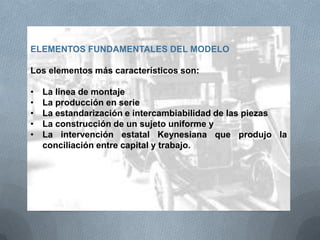 ELEMENTOS FUNDAMENTALES DEL MODELO
Los elementos más característicos son:
• La línea de montaje
• La producción en serie
• La estandarización e intercambiabilidad de las piezas
• La construcción de un sujeto uniforme y
• La intervención estatal Keynesiana que produjo la
conciliación entre capital y trabajo.
 