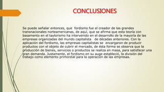 CONCLUSIONES 
Se puede señalar entonces, que fordismo fue el creador de las grandes 
transnacionales norteamericanas, de aquí, que se afirma que esta teoría con 
basamento en el taylorismo ha intervenido en el desarrollo de la mayoría de las 
empresas organizadas del mundo capitalista de décadas anteriores. Con la 
aplicación del fordismo, las empresas capitalistas se encargaron de producir 
productos con el objeto de cubrir el mercado, de ésta forma se observa que la 
producción de bienes, servicios o productos se realiza en masa, para satisfacer una 
gran demanda. Justamente, el fordismo en su auge estableció, la división del 
trabajo como elemento primordial para la operación de las empresas. 
 