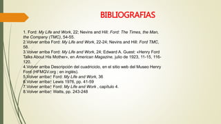 BIBLIOGRAFIAS 
1. Ford: My Life and Work, 22; Nevins and Hill: Ford: The Times, the Man, 
the Company (TMC), 54-55. 
2.Volver arriba Ford: My Life and Work, 22-24; Nevins and Hill: Ford TMC, 
58. 
3.Volver arriba Ford: My Life and Work, 24; Edward A. Guest: «Henry Ford 
Talks About His Mother», en American Magazine, julio de 1923, 11-15, 116- 
120. 
4.Volver arriba Descripción del cuadriciclo, en el sitio web del Museo Henry 
Ford (HFMGV.org ; en inglés). 
5.Volver arriba↑ Ford: My Life and Work, 36 
6.Volver arriba↑ Lewis 1976, pp. 41-59 
7.Volver arriba↑ Ford: My Life and Work , capítulo 4. 
8.Volver arriba↑ Watts, pp. 243-248 
