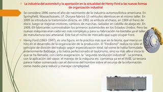  La industria del automóvil y la aportación en la actualidad de Henry Ford a las nuevas formas 
de organización industrial 
 Se considera 1896 como el año de nacimiento de la industria automovilística americana. En 
Springfield, Massachussets, J.F. Duryea fabricó 13 vehículos idénticos en el mismo taller. En 
1899 se introduce la transmisión directa, en 1901 se embute el chasis, en 1904 el freno de 
disco, luego se mejoran motores, cambios de marchas, radiador en celdilla de abeja etc. En 
1909, 69 fabricantes suministraban los primeros automóviles en los Estados Unidos. Pero las 
nuevas máquinas eran cada vez más complejas y para su fabricación no bastaba ya el taller 
de manufactura casi artesanal. Este fue el nicho de mercado que supo ocupar Ford. 
 Henry Ford (1863-1947), es una figura, en la práctica más que en la teoría, que marca un 
hito en el desarrollo de la organización de la producción. El "Fordismo" realiza no sólo el 
principio de división del trabajo según especialización total, tal como lo había formulado 
anteriormente Babbage, y lo había perfeccionado el taylorismo, sino va más allá e inicia lo 
que se ha llamado, con cierta exageración, la "segunda revolución industrial". La primera, 
con la aplicación del vapor, el manejo de la máquina etc. comienza ya en el XVIII. La tercera 
parece haber comenzado con el dominio del hombre sobre el recurso de la información 
como medio para reducir y manejar complejidad. 
 