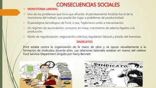 CONSECUENCIAS SOCIALES 
 MONOTONIA LABORAL: 
 Uno de los problemas que tuvo que afrontar el planteamiento fordista fue el de la 
monotonía del trabajo, que puede dar lugar a problemas de productividad. 
1. El paradigma tecnológico de Ford, o sea, Taylorismo unido a mecanización. 
2. Un régimen de acumulación: consumo en masa, crecimiento de salarios ligados a la 
producción. 
3. Modo de regularización: negociación colectiva, legislación laboral y estado del bienestar. 
SINDICATOS 
Ford estaba contra la organización de la mano de obra y se opuso resueltamente a la 
formación de sindicatos durante años. Las relaciones laborales estaban en manos del celebre 
Ford Servicie Department dirigido por Harry Bennett. 
 