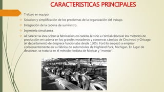 CARACTERISTICAS PRINCIPALES 
 Trabajo en equipo. 
 Solución y simplificación de los problemas de la organización del trabajo. 
 Integración de la cadena de suministro. 
 Ingeniería simultanea. 
 Al parecer la idea sobre la fabricación en cadena le vino a Ford al observar los métodos de 
producción en cadena en los grandes mataderos y conservas cárnicas de Cincinnati y Chicago 
(el departamento de despiece funcionaba desde 1905). Ford lo empezó a emplear 
consecuentemente en su fábrica de automóviles de Highland Park, Michigan. En lugar de 
despiezar, se trataría en el método fordista de fabricar y "montar". 
 