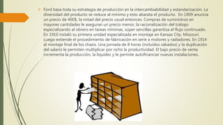  Ford basa toda su estrategia de producción en la intercambiabilidad y estandarización. La 
diversidad del producto se reduce al mínimo y esto abarata el producto. En 1909 anuncia 
un precio de 400$, la mitad del precio usual entonces. Compras de suministros en 
mayores cantidades le aseguran un precio menor, la racionalización del trabajo 
especializando al obrero en tareas mínimas, súper sencillas garantiza el flujo continuado. 
En 1910 instaló su primera unidad especializada en montaje en Kansas City, Missouri. 
Luego extiende el procedimiento de fabricación en serie a motores y radiadores. En 1914 
al montaje final de los chasis. Una jornada de 8 horas (incluidos sábados) y la duplicación 
del salario le permiten multiplicar por ocho la productividad. El bajo precio de venta 
incrementa la producción, la liquidez y le permite autofinanciar nuevas instalaciones. 
 