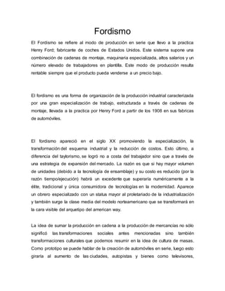 Fordismo 
El Fordismo se refiere al modo de producción en serie que llevo a la practica 
Henry Ford; fabricante de coches de Estados Unidos. Este sistema supone una 
combinación de cadenas de montaje, maquinaria especializada, altos salarios y un 
número elevado de trabajadores en plantilla. Este modo de producción resulta 
rentable siempre que el producto pueda venderse a un precio bajo. 
El fordismo es una forma de organización de la producción industrial caracterizada 
por una gran especialización de trabajo, estructurada a través de cadenas de 
montaje, llevada a la practica por Henry Ford a partir de los 1908 en sus fabricas 
de automóviles. 
El fordismo apareció en el siglo XX promoviendo la especialización, la 
transformación del esquema industrial y la reducción de costos. Esto último, a 
diferencia del taylorismo, se logró no a costa del trabajador sino que a través de 
una estrategia de expansión del mercado. La razón es que si hay mayor volumen 
de unidades (debido a la tecnología de ensamblaje) y su costo es reducido (por la 
razón tiempo/ejecución) habrá un excedente que superaría numéricamente a la 
élite, tradicional y única consumidora de tecnologías en la modernidad. Aparece 
un obrero especializado con un status mayor al proletariado de la industrialización 
y también surge la clase media del modelo norteamericano que se transformará en 
la cara visible del arquetipo del american way. 
La idea de sumar la producción en cadena a la producción de mercancías no sólo 
significó las transformaciones sociales antes mencionadas sino también 
transformaciones culturales que podemos resumir en la idea de cultura de masas. 
Como prototipo se puede hablar de la creación de automóviles en serie, luego esto 
giraría al aumento de las ciudades, autopistas y bienes como televisores, 
 