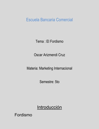 Escuela Bancaria Comercial 
Tema : El Fordismo 
Oscar Arizmendi Cruz 
Materia: Marketing Internacional 
Semestre: 5to 
Introducción 
Fordismo 
 