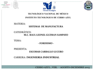 TECNOLÓGICO NACIONAL DE MÉXICO
INSTITUTO TECNOLÓGICO DE CERRO AZUL
MATERIA:
SISTEMAS DE MANUFACTURA
CATEDRÁTICO:
M.C. RAUL LEONEL GUZMAN SAMPAYO
TEMA:
- FORDISMO -
PRESENTA:
ESCOBAR CARBALLO LUCERO
CARRERA: INGENIERIA INDUSTRIAL
CERRO AZUL , VER. AGOSTO-DICIEMBRE 2015
 