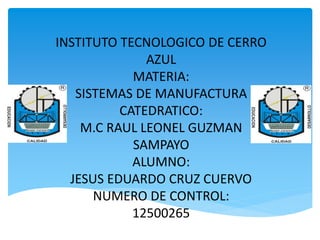 INSTITUTO TECNOLOGICO DE CERRO
AZUL
MATERIA:
SISTEMAS DE MANUFACTURA
CATEDRATICO:
M.C RAUL LEONEL GUZMAN
SAMPAYO
ALUMNO:
JESUS EDUARDO CRUZ CUERVO
NUMERO DE CONTROL:
12500265
 