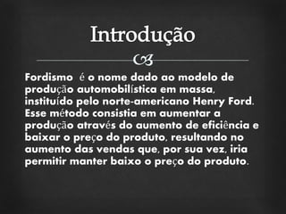 
Fordismo é o nome dado ao modelo de
produção automobilística em massa,
instituído pelo norte-americano Henry Ford.
Esse método consistia em aumentar a
produção através do aumento de eficiência e
baixar o preço do produto, resultando no
aumento das vendas que, por sua vez, iria
permitir manter baixo o preço do produto.
 