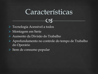 
 Tecnologia Acessível a todos
 Montagem em Serie
 Aumento da Divisão do Trabalho
 Aprofundamento no controle do tempo de Trabalho
do Operário
 Item de consumo popular
Características
 