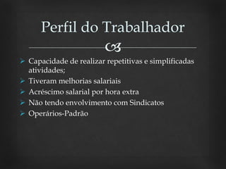 
 Capacidade de realizar repetitivas e simplificadas
atividades;
 Tiveram melhorias salariais
 Acréscimo salarial por hora extra
 Não tendo envolvimento com Sindicatos
 Operários-Padrão
Perfil do Trabalhador
 