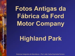 Fotos
Antigas
da
Ford
Motor
Company
–
Highland
Park
Sistemas Integrados de Manufatura – Prof. João Carlos Espíndola Ferreira
Fotos Antigas da
Fábrica da Ford
Motor Company
Highland Park
 