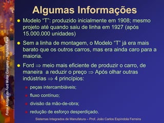 Fotos
Antigas
da
Ford
Motor
Company
–
Highland
Park
Sistemas Integrados de Manufatura – Prof. João Carlos Espíndola Ferreira
Algumas Informações
 Modelo “T”: produzido inicialmente em 1908; mesmo
projeto até quando saiu de linha em 1927 (após
15.000.000 unidades)
 Sem a linha de montagem, o Modelo “T” já era mais
barato que os outros carros, mas era ainda caro para a
maioria.
 Ford  meio mais eficiente de produzir o carro, de
maneira a reduzir o preço  Após olhar outras
indústrias  4 princípios:
 peças intercambiáveis;
 fluxo contínuo;
 divisão da mão-de-obra;
 redução de esforço desperdiçado.
 