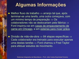 Fotos
Antigas
da
Ford
Motor
Company
–
Highland
Park
Sistemas Integrados de Manufatura – Prof. João Carlos Espíndola Ferreira
Algumas Informações
 Melhor fluxo de trabalho  arranjo tal que, após
terminar-se uma tarefa, uma outra começava, com
um mínimo tempo de preparação  Os
colaboradores não se deslocariam pela fábrica 
Ford inspirou-se em casas de empacotamento de
carne em Chicago, e em esteiras para moer grãos.
 Divisão de mão-de-obra  84 etapas específicas 
Cada colaborador era treinado para executar apenas
uma destas tarefas  Ford chamou o Fred Taylor
para efetuar estudos de movimento.
 