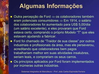 Fotos
Antigas
da
Ford
Motor
Company
–
Highland
Park
Sistemas Integrados de Manufatura – Prof. João Carlos Espíndola Ferreira
Algumas Informações
 Outra percepção de Ford  os colaboradores também
eram potenciais consumidores  Em 1914, o salário
dos colaboradores foi aumentado para US$ 5,00/dia
(um salário excelente), e eles provaram que Ford
estava certo, comprando o próprio Modelo “T” que eles
estavam ajudando a fabricar.
 Ford foi chamado de “Traidor de sua classe” por outros
industriais e profissionais da área, mas ele perseverou,
acreditando que colaboradores bem pagos
trabalhariam melhor em suas atividades insalubres,
seriam leais, e comprariam os seus carros.
 Os princípios aplicados por Ford foram implementados
por inúmeras outras indústrias.
 