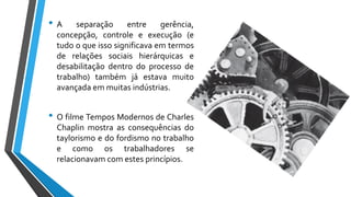 • A separação entre gerência,
concepção, controle e execução (e
tudo o que isso significava em termos
de relações sociais hierárquicas e
desabilitação dentro do processo de
trabalho) também já estava muito
avançada em muitas indústrias.
• O filme Tempos Modernos de Charles
Chaplin mostra as consequências do
taylorismo e do fordismo no trabalho
e como os trabalhadores se
relacionavam com estes princípios.
 