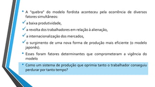 • A “quebra” do modelo fordista aconteceu pela ocorrência de diversos
fatores simultâneos:
a baixa produtividade,
a revolta dos trabalhadores em relação à alienação,
a internacionalização dos mercados,
o surgimento de uma nova forma de produção mais eficiente (o modelo
japonês).
• Esses foram fatores determinantes que comprometeram a vigência do
modelo
• Como um sistema de produção que oprimia tanto o trabalhador conseguiu
perdurar por tanto tempo?
 