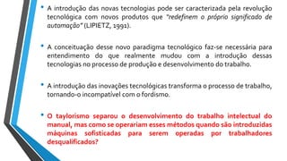 • A introdução das novas tecnologias pode ser caracterizada pela revolução
tecnológica com novos produtos que “redefinem o próprio significado de
automação” (LIPIETZ, 1991).
• A conceituação desse novo paradigma tecnológico faz-se necessária para
entendimento do que realmente mudou com a introdução dessas
tecnologias no processo de produção e desenvolvimento do trabalho.
• A introdução das inovações tecnológicas transforma o processo de trabalho,
tornando-o incompatível com o fordismo.
• O taylorismo separou o desenvolvimento do trabalho intelectual do
manual, mas como se operariam esses métodos quando são introduzidas
máquinas sofisticadas para serem operadas por trabalhadores
desqualificados?
 