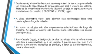 • Obviamente, a inserção das novas tecnologias tem de ser acompanhada de
um mínimo de capacitação do empregado que será o usuário do sistema.
Trata-se de juntar o que o taylorismo separou, ou seja, os aspectos manuais
e intelectuais do trabalho (LEBORGNE e LIPIETZ, 1990).
• A única alternativa viável para permitir esta reunificação seria uma
reeducação da força de trabalho.
• As novas tecnologias não são simplesmente substituidoras da força de
trabalho. Se assim o fossem, não haveria muitas dificuldades na análise
desse processo.
• Para Castells (1999), a designação de alta tecnologia não se refere a uma
indústria, a uma atividade ou a um invento. É preciso entender que é um
processo, uma forma específica de produzir, a partir da base fundamental,
que é a informação.
 