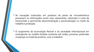 • As inovações traduzidas em produtos de ponta de microeletrônica
processam as informações muito mais velozmente, reduzindo o custo de
transmissão e permitindo descentralização e personalização no modo de
trabalho e produção.
• O surgimento da acumulação flexível e da sociedade informacional em
contraponto ao modelo fordista existente até então, provocou profundas
mudanças no modo de produzir, viver e trabalhar.
 