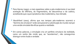 • Para Harvey (1993), o mais espantoso sobre o pós-modernismo é sua total
aceitação do efêmero, do fragmentário, do descontínuo e do caótico,
acreditando que o que é produtivo não é sedentário, mas nômade.
• Baudrillard (2001), afirma que nos tempos pós-modernos ocorrerá o
“domínio do simulacro” onde será possível a substituição do mundo real por
uma versão simulada tão eficaz quanto a realidade.
• Em outras palavras, a simulação cria um perfeito simulacro da realidade,
como um sonho tão vívido que, ao “acordarmos”, não conseguimos
distinguir entre ilusão e verdade.
 