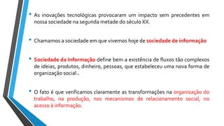 • As inovações tecnológicas provocaram um impacto sem precedentes em
nossa sociedade na segunda metade do século XX.
• Chamamos a sociedade em que vivemos hoje de sociedade de informação
• Sociedade da Informação define bem a existência de fluxos tão complexos
de ideias, produtos, dinheiro, pessoas, que estabeleceu uma nova forma de
organização social .
• O fato é que verificamos claramente as transformações na organização do
trabalho, na produção, nos mecanismos de relacionamento social, no
acesso à informação.
 