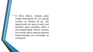 • O filme Matrix, dirigido pelos
irmãos Wachowski foi um grande
sucesso na década de 90, não
apenas pelo seu apuro visual, mas
também pelas questões sobre a
pós-modernidade. Afinal, vivemos
em mundo real ou apenas estamos
experenciando uma simulação ou
simulacro?
 