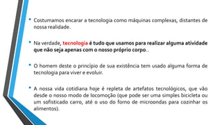 • Costumamos encarar a tecnologia como máquinas complexas, distantes de
nossa realidade.
• Na verdade, tecnologia é tudo que usamos para realizar alguma atividade
que não seja apenas com o nosso próprio corpo..
• O homem deste o princípio de sua existência tem usado alguma forma de
tecnologia para viver e evoluir.
• A nossa vida cotidiana hoje é repleta de artefatos tecnológicos, que vão
desde o nosso modo de locomoção (que pode ser uma simples bicicleta ou
um sofisticado carro, até o uso do forno de microondas para cozinhar os
alimentos).
 