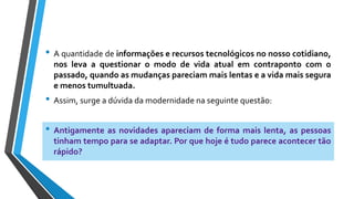 • A quantidade de informações e recursos tecnológicos no nosso cotidiano,
nos leva a questionar o modo de vida atual em contraponto com o
passado, quando as mudanças pareciam mais lentas e a vida mais segura
e menos tumultuada.
• Assim, surge a dúvida da modernidade na seguinte questão:
• Antigamente as novidades apareciam de forma mais lenta, as pessoas
tinham tempo para se adaptar. Por que hoje é tudo parece acontecer tão
rápido?
 