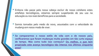 • Embora não passe pela nossa cabeça excluir de nosso cotidiano estes
artefatos tecnológicos, estamos sempre suspeitando de seu uso na
educação ou nos reais benefícios para a sociedade.
• Somos tomados pelo medo do novo, assustados com a velocidade da
mudança em nosso modo de viver.
• Se compararmos o nosso estilo de vida com o de nossos pais,
verificaremos que foram mudanças muito grandes em tão curto espaço
de tempo. Mas como tudo isso começou? Ou melhor, o que tem
propiciado este avanço tecnológico tão intenso nos últimos cinquenta
anos?
 