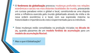 • O fenômeno da globalização provocou mudanças profundas nas relações
econômicas e sociais nas mais distantes localidades do mundo, provocando
um curioso paradoxo entre o global e local, constituindo-se uma disputa
entre a influência exercida pelo mundo globalizado através da mídia e da
nova ordem econômica e o local, com sua expressão máxima na
historicidade e importância do visto e experimentado para os indivíduos.
• Estas mudanças estão consolidadas na produção iniciadas na década de
70, quando passamos de um modelo fordista de acumulação para um
modelo de acumulação flexível.
• Mas o que é Globalização?
 