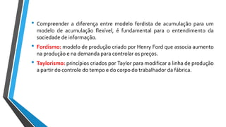 • Compreender a diferença entre modelo fordista de acumulação para um
modelo de acumulação flexível, é fundamental para o entendimento da
sociedade de informação.
• Fordismo: modelo de produção criado por Henry Ford que associa aumento
na produção e na demanda para controlar os preços.
• Taylorismo: princípios criados por Taylor para modificar a linha de produção
a partir do controle do tempo e do corpo do trabalhador da fábrica.
 