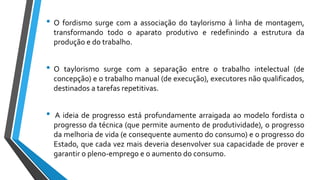 • O fordismo surge com a associação do taylorismo à linha de montagem,
transformando todo o aparato produtivo e redefinindo a estrutura da
produção e do trabalho.
• O taylorismo surge com a separação entre o trabalho intelectual (de
concepção) e o trabalho manual (de execução), executores não qualificados,
destinados a tarefas repetitivas.
• A ideia de progresso está profundamente arraigada ao modelo fordista o
progresso da técnica (que permite aumento de produtividade), o progresso
da melhoria de vida (e consequente aumento do consumo) e o progresso do
Estado, que cada vez mais deveria desenvolver sua capacidade de prover e
garantir o pleno-emprego e o aumento do consumo.
 