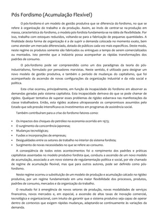 Pós Fordismo (Acumulação Flexível)
        O pós-fordismo é um modelo de gestão produtiva que se diferencia do fordismo, no que se
refere à organização do trabalho e da produção. Assim, ao invés de centrar-se na produção em
massa, característica do fordismo, o modelo pós-fordista fundamenta-se na idéia de flexibilidade. Por
isso, trabalha com estoques reduzidos, voltando-se para a fabricação de pequenas quantidades. A
finalidade desta forma de organização é a de suprir a demanda colocada no momento exato, bem
como atender um mercado diferenciado, dotado de públicos cada vez mais específicos. Deste modo,
neste regime os produtos somente são fabricados ou entregues a tempo de serem comercializados
ou montados. Isto permite que a indústria possa acompanhar as rápidas transformações dos
padrões de consumo.
        O pós-fordismo pode ser compreendido como um dos paradigmas da teoria do pós-
industrialismo, formulado por pensadores marxistas. Neste sentido, é utilizado para designar um
novo modelo de gestão produtiva, e também o período de mudanças do capitalismo, que foi
acompanhado da ascensão de novas configurações da organização industrial e da vida social e
política.
       Esta crise ocorreu, principalmente, em função da incapacidade do fordismo em absorver as
demandas geradas pelo sistema capitalista. Esta incapacidade derivava do que se pode chamar de
rigidez. Qualquer tentativa de superar esses problemas de rigidez esbarrava nas manifestações da
classe trabalhadora. Então, esta rigidez acabava ultrapassando os compromissos assumidos pelo
Estado que sob pressão intensificava os investimentos em programas de assistência social.
    Também contribuíram para a crise do fordismo fatores como:

   Os impactos dos choques do petróleo na economia ocorrido em 1973;
   O surgimento da concorrência japonesa;
   Mudanças tecnológicas;
   Fusões e incorporações de empresas;
   Desigualdades entre os setores de trabalho no interior do sistema fordista;
   Surgimento de novas necessidades no que se refere ao consumo.
   A conseqüência de todos estes acontecimentos foi o rompimento dos padrões e práticas
capitalistas assentadas no modelo produtivo fordista que, conduziu a ascensão de um novo modelo
de acumulação, associado a um novo sistema de regulamentação política e social, por ele chamado
de regime de acumulação flexível, mas que para outros autores, pode ser definido como pós-
fordismo.
   Neste regime ocorreu a substituição de um modelo de produção e acumulação calcado na rigidez
produtiva, por um regime fundamentado em uma maior flexibilidade dos processos, produtos,
padrões de consumo, mercados e da organização do trabalho.
    O resultado foi à emergência de novos setores de produção, novas modalidades de serviços
financeiros, novos mercados e, em especial, a ascensão de altas taxas de inovação comercial,
tecnológica e organizacional, com intuito de garantir que o sistema produtivo seja capaz de operar
dentro de contextos que exigem rápidas mudanças, adaptando-se continuamente às variações da
demanda.
 