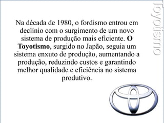 Na década de 1980, o fordismo entrou em 
declínio com o surgimento de um novo 
sistema de produção mais eficiente. O 
Toyotismo, surgido no Japão, seguia um 
sistema enxuto de produção, aumentando a 
produção, reduzindo custos e garantindo 
melhor qualidade e eficiência no sistema 
produtivo. 
Toyotismo 
 