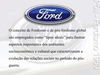 Pós - Fordismo 1980 
O conceito de Fordismo e de pós-fordismo global 
são empregados como “tipos ideais” para ilustrar 
aspectos importantes dos ambientes 
socioeconômico e cultural que caracterizaram a 
evolução das relações sociais no período do pós-guerra. 
 