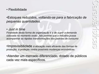 Características 
• Flexibilidade 
•Estoques reduzidos, voltando-se para a fabricação de 
pequenas quantidades. 
• Just in time 
Finalidade desta forma de organização é a de suprir a demanda 
colocada no momento exato ,Isto permite que a indústria possa 
acompanhar as rápidas transformações dos padrões de consumo 
•Imprevisibilidade à alocação mais eficiente das formas de 
produção, à proteção contra possíveis mudanças econômicas. 
•Atender um mercado diferenciado, dotado de públicos 
cada vez mais específicos. 
 