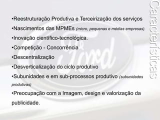 •Reestruturação Produtiva e Terceirização dos serviços 
•Nascimentos das MPMEs (micro, pequenas e médias empresas). 
•Inovação científico-tecnológica. 
•Competição - Concorrência 
•Descentralização 
•Desverticalização do ciclo produtivo 
•Subunidades e em sub-processos produtivo (subunidades 
produtivas) 
•Preocupação com a Imagem, design e valorização da 
publicidade. 
Características 
 